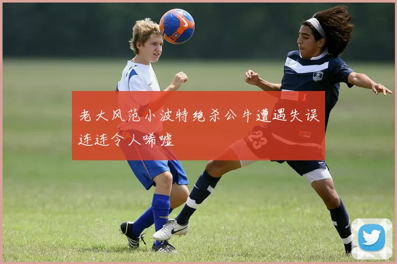 老大风范小波特绝杀公牛遭遇失误连连令人唏嘘