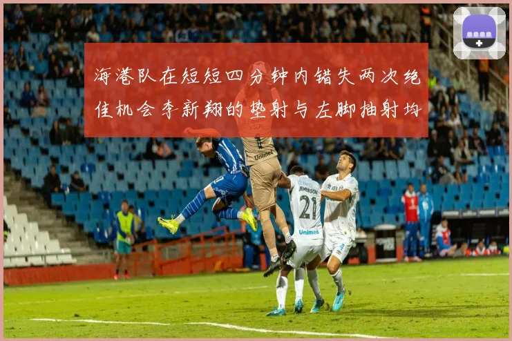 海港队在短短四分钟内错失两次绝佳机会李新翔的垫射与左脚抽射均未能转化为进球