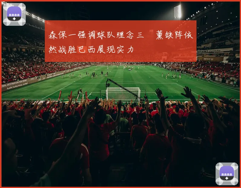 森保一强调球队理念三笘薰缺阵依然战胜巴西展现实力