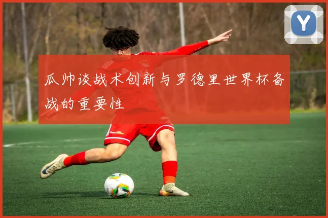 瓜帅谈战术创新与罗德里世界杯备战的重要性